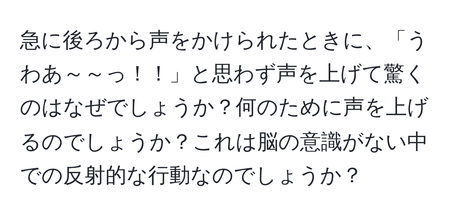 急に後ろから声をかけられたときに、「うわあ～～っ！！」と思わず声を上げて驚くのはなぜでしょうか？何のために声を上げるのでしょうか？これは脳の意識がない中での反射的な行動なのでしょうか？