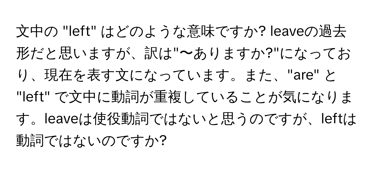 文中の "left" はどのような意味ですか? leaveの過去形だと思いますが、訳は"〜ありますか?"になっており、現在を表す文になっています。また、"are" と "left" で文中に動詞が重複していることが気になります。leaveは使役動詞ではないと思うのですが、leftは動詞ではないのですか?