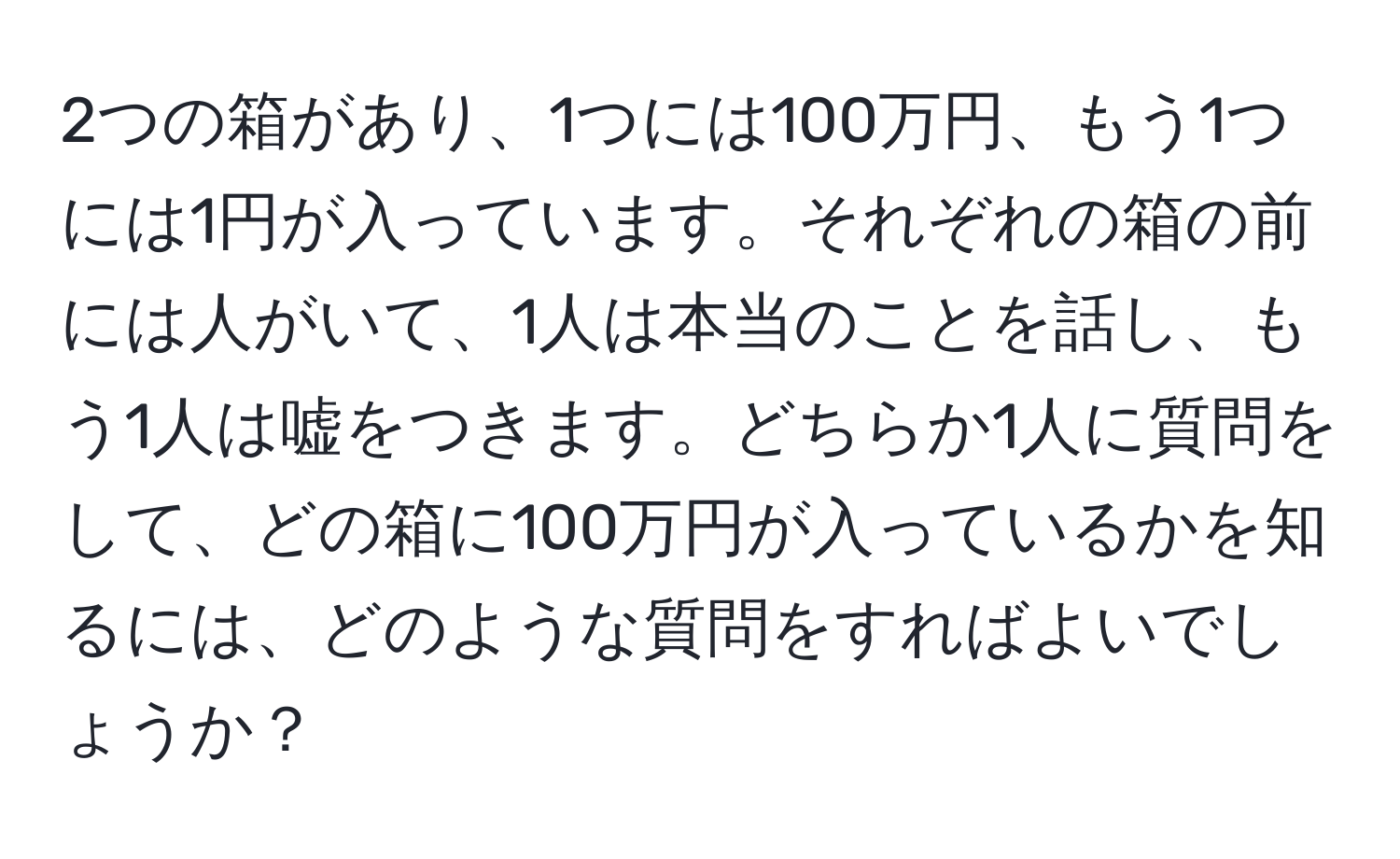 2つの箱があり、1つには100万円、もう1つには1円が入っています。それぞれの箱の前には人がいて、1人は本当のことを話し、もう1人は嘘をつきます。どちらか1人に質問をして、どの箱に100万円が入っているかを知るには、どのような質問をすればよいでしょうか？