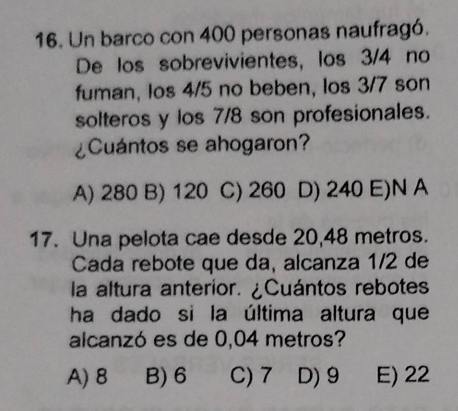 Un barco con 400 personas naufragó.
De los sobrevivientes, los 3/4 no
fuman, los 4/5 no beben, los 3/7 son
solteros y los 7/8 son profesionales.
¿Cuántos se ahogaron?
A) 280 B) 120 C) 260 D) 240 E)N A
17. Una pelota cae desde 20,48 metros.
Cada rebote que da, alcanza 1/2 de
la altura anterior. ¿Cuántos rebotes
ha dado si la última altura que
alcanzó es de 0,04 metros?
A) 8 B) 6 C) 7 D) 9 E) 22