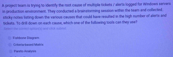 A project team is trying to identify the root cause of multiple tickets / alerts logged for Windows servers
in production environment. They conducted a brainstorming session within the team and collected
sticky notes listing down the various causes that could have resulted in the high number of alerts and
tickets. To drill down on each cause, which one of the following tools can they use?
Select the correct option(s) and click submit.
Fishbone Diagram
Criteria-based Matrix
Pareto Analysis