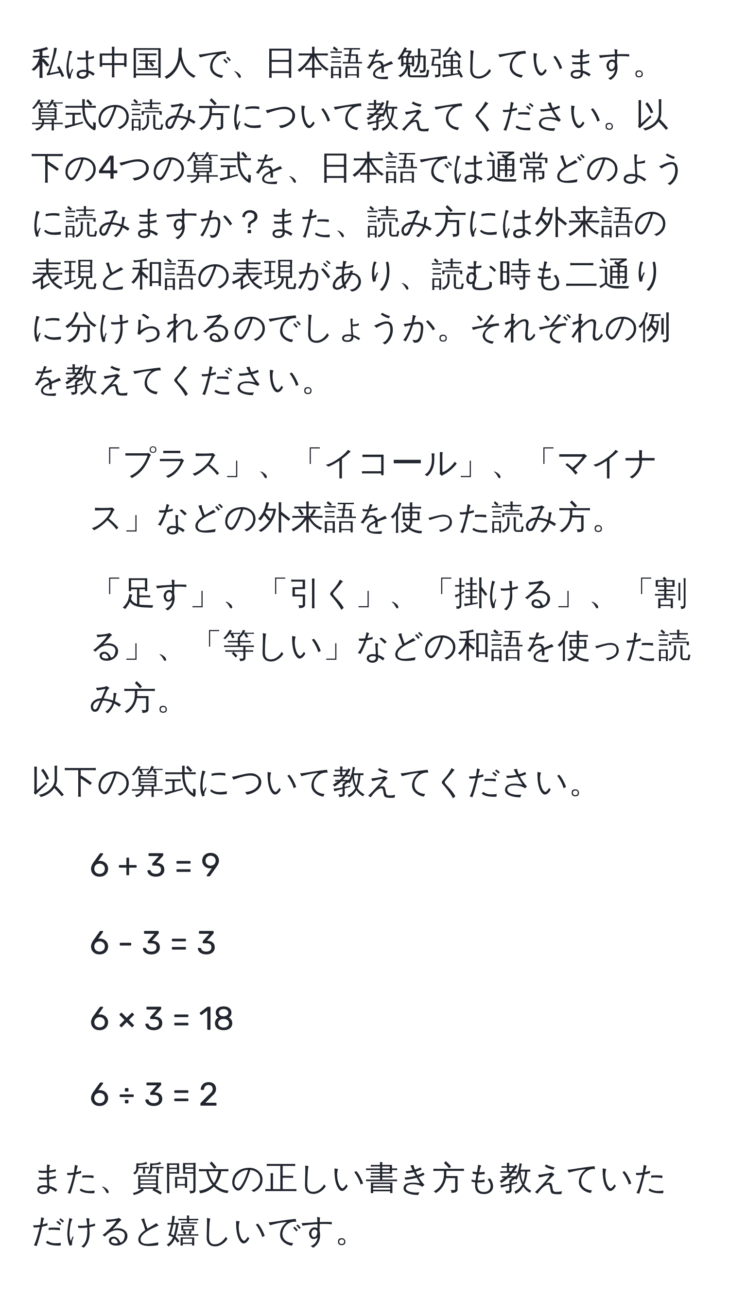 私は中国人で、日本語を勉強しています。算式の読み方について教えてください。以下の4つの算式を、日本語では通常どのように読みますか？また、読み方には外来語の表現と和語の表現があり、読む時も二通りに分けられるのでしょうか。それぞれの例を教えてください。

1. 「プラス」、「イコール」、「マイナス」などの外来語を使った読み方。
2. 「足す」、「引く」、「掛ける」、「割る」、「等しい」などの和語を使った読み方。

以下の算式について教えてください。
- 6 + 3 = 9
- 6 - 3 = 3
- 6 × 3 = 18
- 6 ÷ 3 = 2

また、質問文の正しい書き方も教えていただけると嬉しいです。