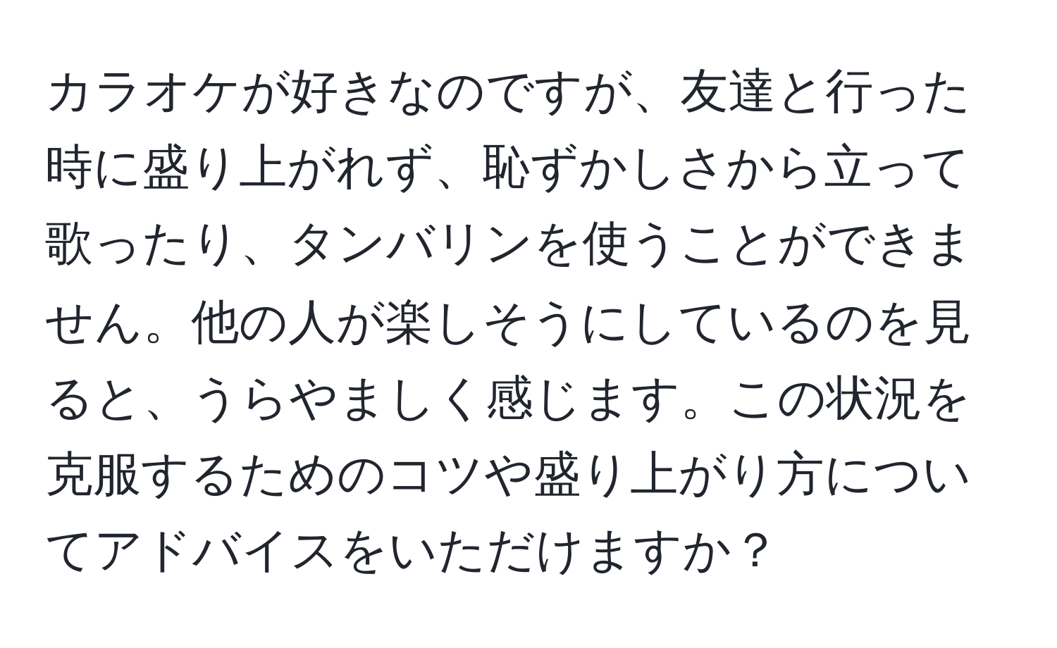 カラオケが好きなのですが、友達と行った時に盛り上がれず、恥ずかしさから立って歌ったり、タンバリンを使うことができません。他の人が楽しそうにしているのを見ると、うらやましく感じます。この状況を克服するためのコツや盛り上がり方についてアドバイスをいただけますか？