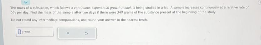 The mass of a substance, which follows a continuous exponential growth model, is being studied in a lab. A sample increases continuously at a relative rate of
6% per day. Find the mass of the sample after two days if there were 349 grams of the substance present at the beginning of the study. 
Do not round any intermediate computations, and round your answer to the nearest tenth.
grams
×