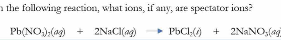 the following reaction, what ions, if any, are spectator ions?
Pb(NO_3)_2(aq)+2NaCl(aq)to PbCl_2(s)+2NaNO_3(aq