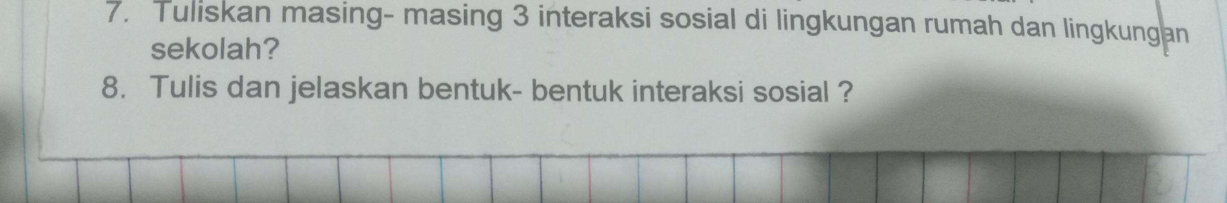 Tuliskan masing- masing 3 interaksi sosial di lingkungan rumah dan lingkungan 
sekolah? 
8. Tulis dan jelaskan bentuk- bentuk interaksi sosial ?