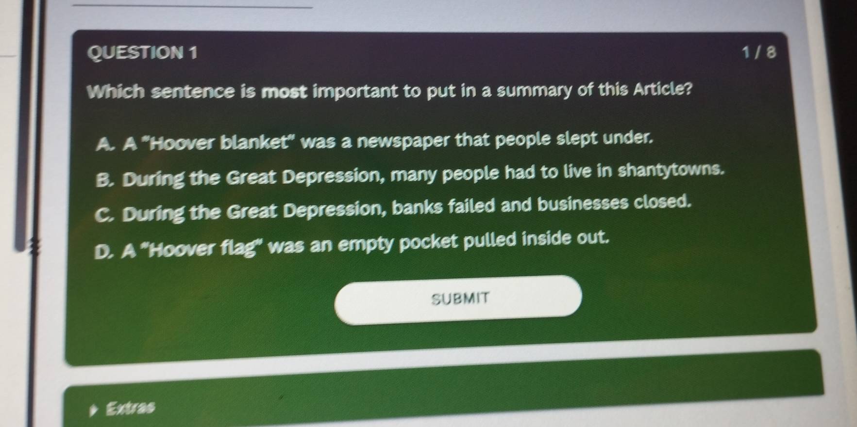 1 / 8
Which sentence is most important to put in a summary of this Article?
A. A "Hoover blanket' was a newspaper that people slept under.
B. During the Great Depression, many people had to live in shantytowns.
C. During the Great Depression, banks failed and businesses closed.
D. A "Hoover flag' was an empty pocket pulled inside out.
SUBMIT
Extras