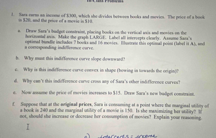 M-Class Problems 
1. Sara earns an income of $300, which she divides between books and movies. The price of a book 
is $20, and the price of a movie is $10. 
a. Draw Sara’s budget constraint, placing books on the vertical axis and movies on the 
horizontal axis. Make the graph LARGE. Label all intercepts clearly. Assume Sara’s 
optimal bundle includes 7 books and 16 movies. Illustrate this optimal point (label it A), and 
a corresponding indifference curve. 
b. Why must this indifference curve slope downward? 
c. Why is this indifference curve convex in shape (bowing in towards the origin)? 
d. Why can't this indifference curve cross any of Sara’s other indifference curves? 
e. Now assume the price of movies increases to $15. Draw Sara’s new budget constraint. 
£ Suppose that at the original prices, Sara is consuming at a point where the marginal utility of 
a book is 240 and the marginal utility of a movie is 150. Is she maximizing her utility? If 
not, should she increase or decrease her consumption of movies? Explain your reasoning.