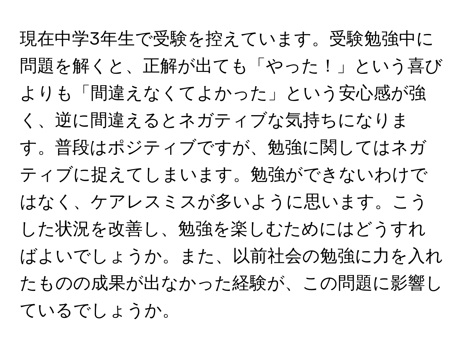 現在中学3年生で受験を控えています。受験勉強中に問題を解くと、正解が出ても「やった！」という喜びよりも「間違えなくてよかった」という安心感が強く、逆に間違えるとネガティブな気持ちになります。普段はポジティブですが、勉強に関してはネガティブに捉えてしまいます。勉強ができないわけではなく、ケアレスミスが多いように思います。こうした状況を改善し、勉強を楽しむためにはどうすればよいでしょうか。また、以前社会の勉強に力を入れたものの成果が出なかった経験が、この問題に影響しているでしょうか。