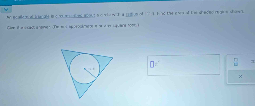 An equilateral triangle is circumscribed about a circle with a radius of 12 ft. Find the area of the shaded region shown. 
Give the exact answer. (Do not approximate π or any square root.)
□ ft^2
 □ /□   π
×