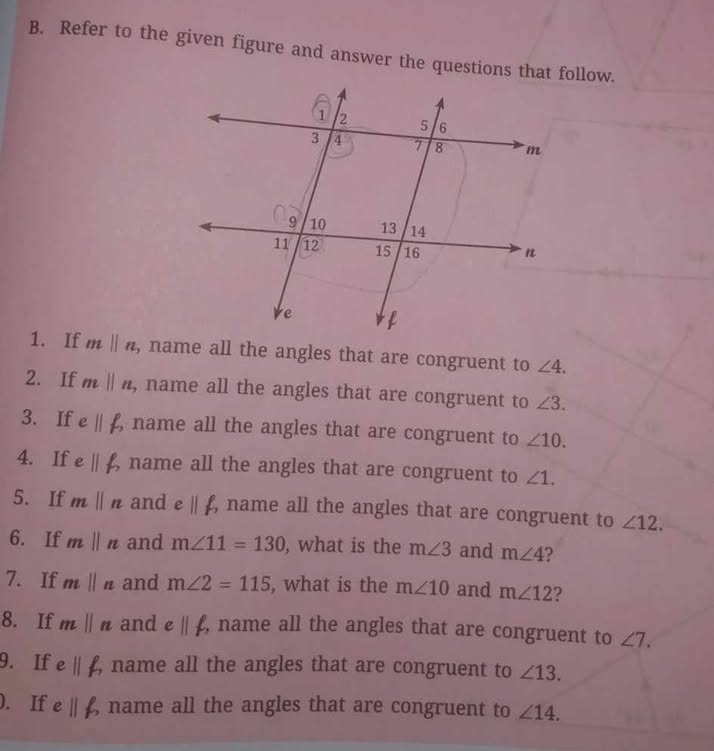 Refer to the given figure and answer the questions that follow. 
1. If mparallel n , name all the angles that are congruent to ∠ 4. 
2. If m||n , name all the angles that are congruent to ∠ 3. 
3. If eparallel beta , , name all the angles that are congruent to ∠ 10. 
4. If eparallel beta name all the angles that are congruent to ∠ 1. 
5. If mparallel n and eparallel beta , name all the angles that are congruent to ∠ 12. 
6. If mparallel n and m∠ 11=130 , what is the m∠ 3 and m∠ 4 2 
7. If mparallel n and m∠ 2=115 , what is the m∠ 10 and m∠ 12 ? 
8. If mparallel n and eparallel beta , name all the angles that are congruent to ∠ 7. 
9. If eparallel f, name all the angles that are congruent to ∠ 13. 
). If eparallel beta , name all the angles that are congruent to ∠ 14.