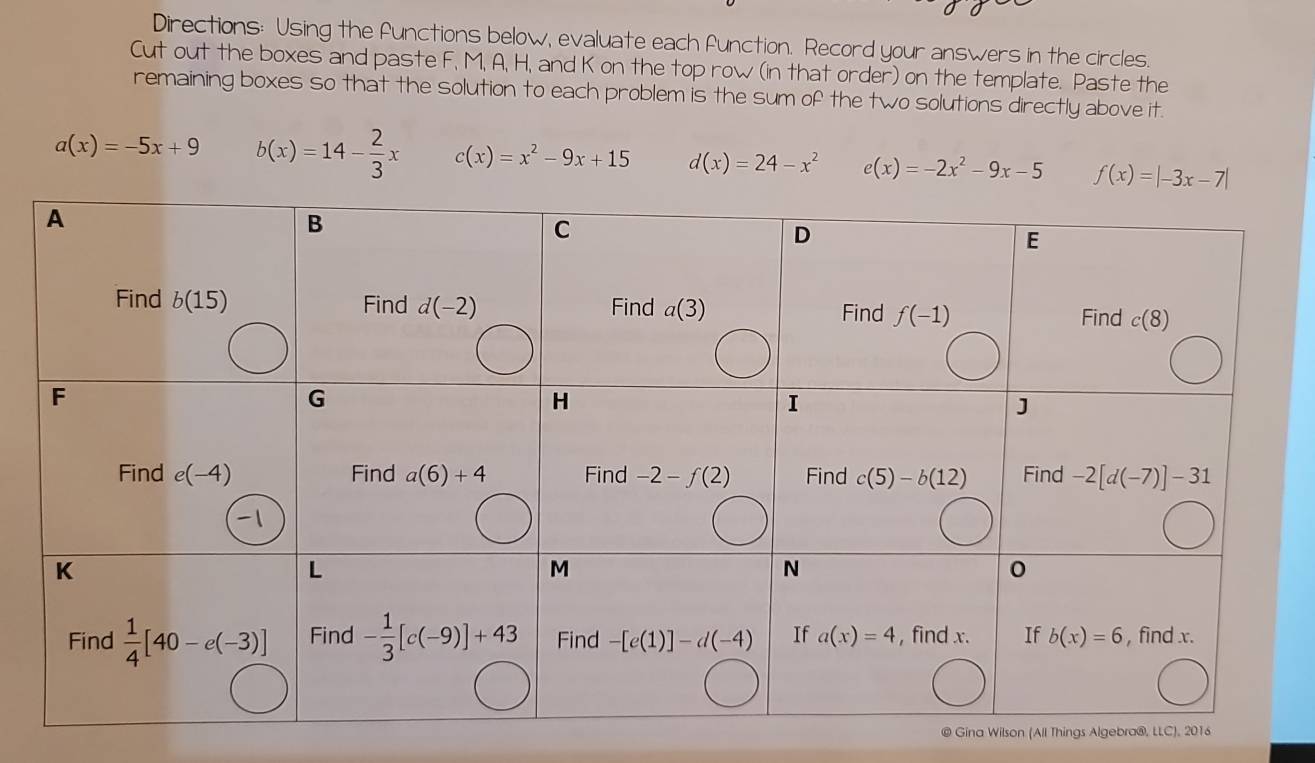 Directions: Using the functions below, evaluate each function. Record your answers in the circles.
Cut out the boxes and paste F, M, A, H, and K on the top row (in that order) on the template. Paste the
remaining boxes so that the solution to each problem is the sum of the two solutions directly above it.
a(x)=-5x+9 b(x)=14- 2/3 x c(x)=x^2-9x+15 d(x)=24-x^2 e(x)=-2x^2-9x-5 f(x)=|-3x-7|
© Gina Wilson (All Things Algebra