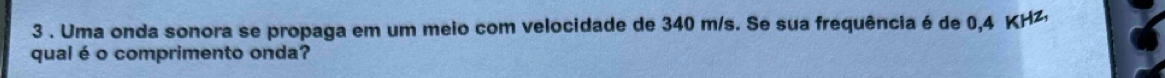 3 . Uma onda sonora se propaga em um meio com velocidade de 340 m/s. Se sua frequência é de 0,4 KHz, 
qual é o comprimento onda?