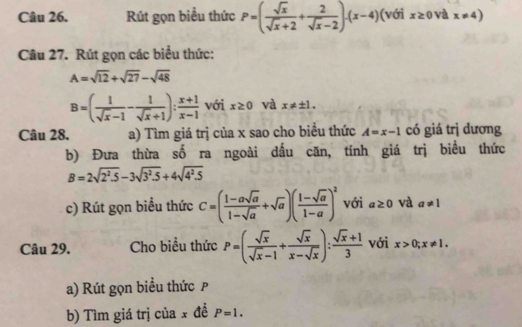 Rút gọn biểu thức P=( sqrt(x)/sqrt(x)+2 + 2/sqrt(x)-2 )· (x-4) (với x≥ 0 và x!= 4)
Câu 27. Rút gọn các biểu thức:
A=sqrt(12)+sqrt(27)-sqrt(48)
B=( 1/sqrt(x)-1 - 1/sqrt(x)+1 ): (x+1)/x-1  với x≥ 0 và x!= ± 1. 
Câu 28. a) Tìm giá trị của x sao cho biểu thức A=x-1 có giá trị dương 
b) Đưa thừa số ra ngoài dấu căn, tính giá trị biểu thức
B=2sqrt(2^2.5)-3sqrt(3^2.5)+4sqrt(4^2.5)
c) Rút gọn biểu thức C=( (1-asqrt(a))/1-sqrt(a) +sqrt(a))( (1-sqrt(a))/1-a )^2 với a≥ 0 và a!= 1
Câu 29. Cho biểu thức P=( sqrt(x)/sqrt(x)-1 + sqrt(x)/x-sqrt(x) ): (sqrt(x)+1)/3  với x>0;x!= 1. 
a) Rút gọn biểu thức P
b) Tìm giá trị của x đề P=1.