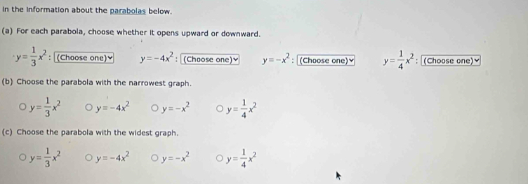 in the information about the parabolas below.
(a) For each parabola, choose whether it opens upward or downward.
y= 1/3 x^2 : (Choose one)≌ y=-4x^2 : (Choose one)≌ y=-x^2 : (Choose one) y= 1/4 x^2 : (Choose one)≌
(b) Choose the parabola with the narrowest graph.
y= 1/3 x^2 y=-4x^2 y=-x^2 y= 1/4 x^2
(c) Choose the parabola with the widest graph.
y= 1/3 x^2 y=-4x^2 y=-x^2 y= 1/4 x^2