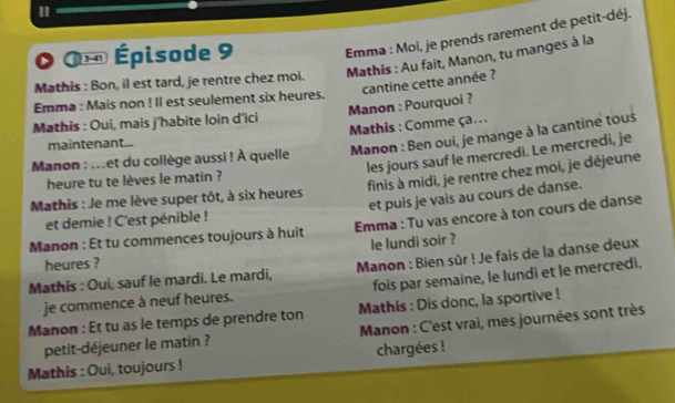 Da = Épisode 9 Emma : Moi, je prends rarement de petit-déj. 
Mathis : Bon, il est tard, je rentre chez moi. Mathis : Au fait, Manon, tu manges à la 
Manon : Pourquoi ? cantine cette année ? 
Emma : Mais non ! Il est seulement six heures. 
Mathis : Oui, mais j'habite loin d'ici 
Mathis : Comme ça.. . 
maintenant... 
Manon : Ben oui, je mange à la cantine tous 
les jours sauf le mercredi. Le mercredi, je 
Manon : ...et du collège aussi ! À quelle 
finis à midi, je rentre chez moi, je déjeune 
heure tu te lèves le matin ? 
et puis je vais au cours de danse. 
Mathis : Je me lève super tôt, à six heures 
et demie ! C'est pénible ! 
Manon : Et tu commences toujours à huit Emma : Tu vas encore à ton cours de danse 
le lundi soir ? 
heures ? 
Mathis : Oui, sauf le mardi. Le mardi, Manon : Bien sûr ! Je fais de la danse deux 
je commence à neuf heures. fois par semaine, le lundi et le mercredi. 
Mathis : Dis donc, la sportive ! 
Manon : Et tu as le temps de prendre ton Manon : C'est vrai, mes journées sont très 
petit-déjeuner le matin ? 
Mathis : Oui, toujours ! chargées !