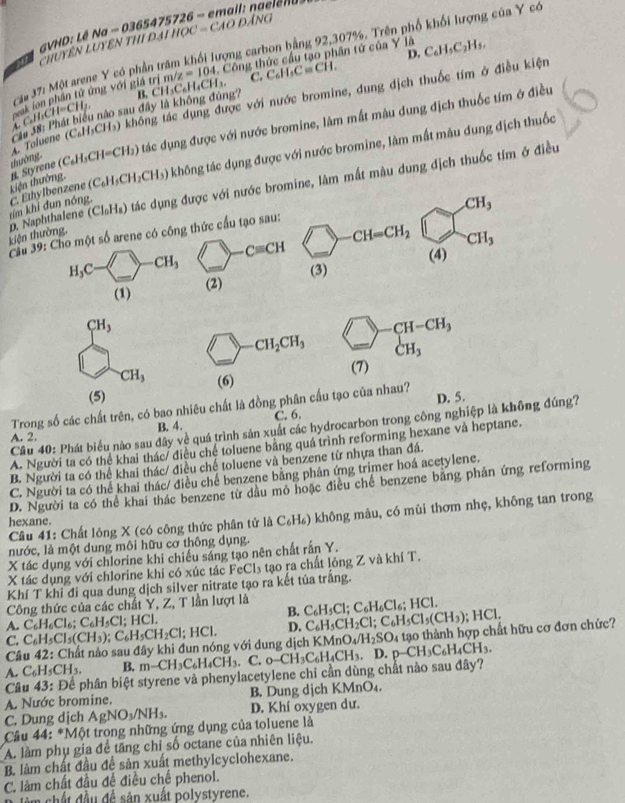 VHD: Lê Na - 0365475726 - email: naelena 
Chuyên Luyên thi đại học = CáO đẳng
Tâu 37: Một arene Y có phần trăm khối lượng carbon bằng 92,307%. Trên phố khổi lượng của Y có
C. C_6H_5C=CH. D. C_6H_5C_2H_5,
B. CH₃C₆H₄CH₃. m/z=104 Công thức cầu tạo phân tứ của Y là
C ể ion phần tử ứng với giá trị _△ CH_4H_2H_3CH_2CH=CH_2, nào sau đây là không đúng?
A. Toluene (C₆H₃CH₃) không tác dụng được với nước bromine, dung dịch thuốc tím ở điều kiện
kiện thường. n. Styrene thường, (C_6H_5CH=CH_2) ) tác dụng được với nước bromine, lâm mắt màu dung địch thuốc tím ở điều
C. Ethylbenzene (C_6H_5CH_2CH_3) không tác dụng được với nước bromine, làm mắt màu dung địch thuốc
kiện thường, p. Naphthalene (Cl₆H₈) tác dụng được với nước bromine, làm mất màu dung dịch thuốc tím ở điều
tím khi đun nóng,
Cầu 39: Cho một số arene có công thức cầu tạo sau:
H_3C-□ -CH_3 □ -Cequiv CH
(1) (2)
CH_3
bigcirc CH_2CH_3 beginarrayr □ -CH-CH_3 CH_3endarray
CH_3 (6)
(5)
Trong số các chất trên, có bao nhiêu chất là đồng phân cầu tạo của nhau? D. 5.
A. 2. B. 4. C. 6.
Câu 40: Phát biểu nào sau đây về quá trình sản xuất các hydrocarbon trong công nghiệp là không đúng?
A. Người ta có thể khai thác/ điều chế toluene bằng quá trình reforming hexane và heptane.
B. Người ta có thể khai thác/ điều chế toluene và benzene từ nhựa than đá.
C. Người ta có thể khai thác/ điều chế benzene bằng phân ứng trimer hoá acetylene.
D. Người ta có thể khai thác benzene từ dầu mỏ hoặc điều chế benzene bằng phản ứng reforming
Câu 41: Chất lỏng X (có công thức phân tử là C_6H_6) không màu, có mùi thơm nhẹ, không tan trong
hexane.
nước, là một dung môi hữu cơ thông dụng.
X tác dụng với chlorine khi chiếu sáng tạo nên chất rấn Y.
X tác dụng với chlorine khi có xúc tác FeCl₃ tạo ra chất lỏng Z và khí T.
Khí T khi đi qua dung dịch silver nitrate tạo ra kết tủa trắng.
Công thức của các chất Y, Z, T lần lượt là C_6H_5Cl;C_6H_6Cl_6;HCl
B.
A. C_6H_6Cl_6;C_6H_5Cl;HCl.
C. C_6H_5Cl_5(CH_3);C_6H_5CH_2Cl;HCl. D. C_6H_5CH_2Cl;C_6H_5Cl_5(CH_3); HCl.
Câu 42: Chất nào sau đây khi đun nóng với dung dịch KMnO_4/H_2SO_4 tạo thành hợp chất hữu cơ đơn chức?
A. C_6H_5CH_3. B. m-CH_3C_6H_4CH_3 C.
Câu 43: Để phân biệt styrene và phenylacetylene chỉ cần dùng chất nào sau đây? o-CH_3C_6H_4CH_3,D.p-CH_3C_6H_4CH_3.
A. Nước bromine. B. Dung dịch KMnO₄.
C. Dung dịch AgNO_3/NH_3. D. Khí oxygen dư.
* Câu 44: *Một trong những ứng dụng của toluene là
A. làm phụ gia để tăng chỉ số octane của nhiên liệu.
B. làm chất đầu để sản xuất methylcyclohexane.
C. làm chất đầu để điều chế phenol.
Đ lêm chất đầu đề sản xuất polystyrene.