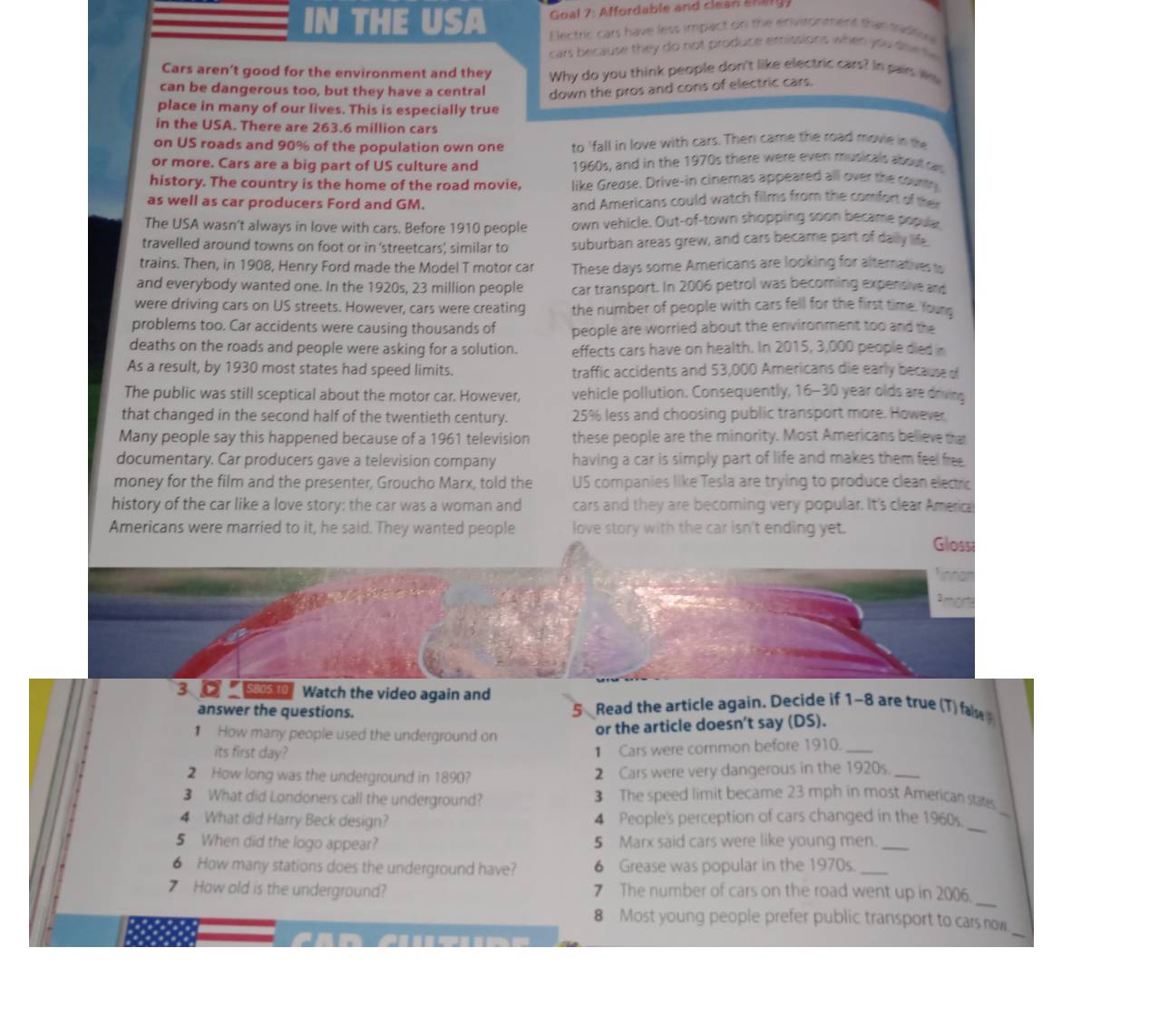 Goal 7: Affordable and clean E y 
IN THE USA  Electric cars have less impact on the enivitonment than tadts
cars because they do not produce emissions when you tne  te 
Cars aren't good for the environment and they Why do you think people don't like electric cars? In pair We
can be dangerous too, but they have a central down the pros and cons of electric cars.
place in many of our lives. This is especially true
in the USA. There are 263.6 million cars
on US roads and 90% of the population own one to 'fall in love with cars. Then came the road movie in the
or more. Cars are a big part of US culture and 1960s, and in the 1970s there were even musicals about ca
history. The country is the home of the road movie, like Grease. Drive-in cinemas appeared all over the countr
as well as car producers Ford and GM. and Americans could watch films from the comfort of their
The USA wasn't always in love with cars. Before 1910 people own vehicle. Out-of-town shopping soon became popue
travelled around towns on foot or in ‘streetcars', similar to suburban areas grew, and cars became part of dally life
trains. Then, in 1908, Henry Ford made the Model T motor car These days some Americans are looking for alternatives to
and everybody wanted one. In the 1920s, 23 million people car transport. In 2006 petrol was becoming expensive and
were driving cars on US streets. However, cars were creating the number of people with cars fell for the first time. Young
problems too. Car accidents were causing thousands of people are worried about the environment too and the
deaths on the roads and people were asking for a solution. effects cars have on health. In 2015, 3,000 people died in
As a result, by 1930 most states had speed limits. traffic accidents and 53,000 Americans die early because of
The public was still sceptical about the motor car. However, vehicle pollution. Consequently, 16-30 year olds are driving
that changed in the second half of the twentieth century. 25% less and choosing public transport more. However
Many people say this happened because of a 1961 television these people are the minority. Most Americans believe that
documentary. Car producers gave a television company having a car is simply part of life and makes them feel free .
money for the film and the presenter, Groucho Marx, told the US companies like Tesla are trying to produce clean electric
history of the car like a love story: the car was a woman and cars and they are becoming very popular. It's clear America
Americans were married to it, he said. They wanted people love story with the car isn't ending yet.
Gloss
mora
3 S80s 10 Watch the video again and
answer the questions. Read the article again. Decide if 1-8 are true (T) fa
5
How many people used the underground on or the article doesn't say (DS).
its first day?
1 Cars were common before 1910._
2 How long was the underground in 1890? 2 Cars were very dangerous in the 1920s_
3 What did Londoners call the underground? 3 The speed limit became 23 mph in most American states.
4 What did Harry Beck design? 4 People's perception of cars changed in the 1960s.
_
5 When did the logo appear? 5 Marx said cars were like young men._
_
6 How many stations does the underground have? 6 Grease was popular in the 1970s._
7 How old is the underground? 7 The number of cars on the road went up in 2006.
_
8 Most young people prefer public transport to cars now.
_