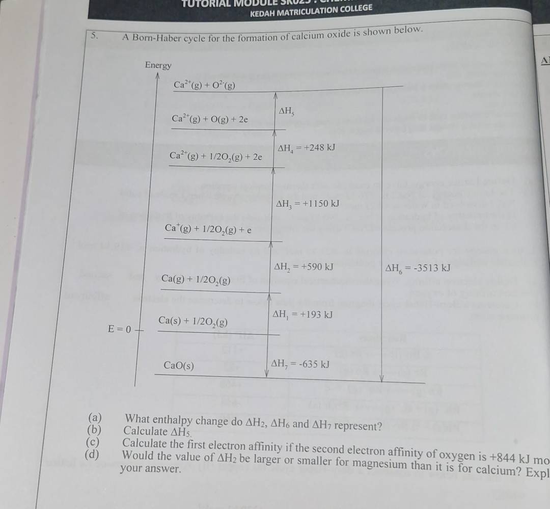 TUTORÍAL MODULE SRU23 
KEDAH MATRICULATION COLLEGE 
5. A Born-Haber cycle for the formation of calcium oxide is shown below. 
Energy 
A
Ca^(2+)(g)+O^(2-)(g)
△ H_5
Ca^(2+)(g)+O(g)+2e
△ H_4=+248kJ
Ca^(2+)(g)+1/2O_2(g)+2e
△ H_3=+1150kJ
Ca^+(g)+1/2O_2(g)+e
△ H_2=+590kJ
y-1=frac  (cos (x+1)(y))/cos (y -1) (cos ecx+cos (12+cos ec))/cos ecosec x  △ H_6=-3513kJ
(a) What enthalpy change do △ H_2, △ H_6 and △ H_7 represent? 
(b) Calculate △ H_5.
(c) Calculate the first electron affinity if the second electron affinity of oxygen is +844 kJ mo 
(d) Would the value of △ H_2 be larger or smaller for magnesium than it is for calcium? Expl 
your answer.