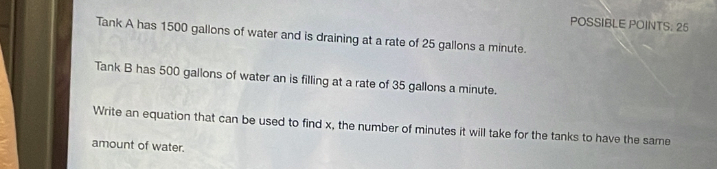 POSSIBLE POINTS. 25 
Tank A has 1500 gallons of water and is draining at a rate of 25 gallons a minute. 
Tank B has 500 gallons of water an is filling at a rate of 35 gallons a minute. 
Write an equation that can be used to find x, the number of minutes it will take for the tanks to have the same 
amount of water.