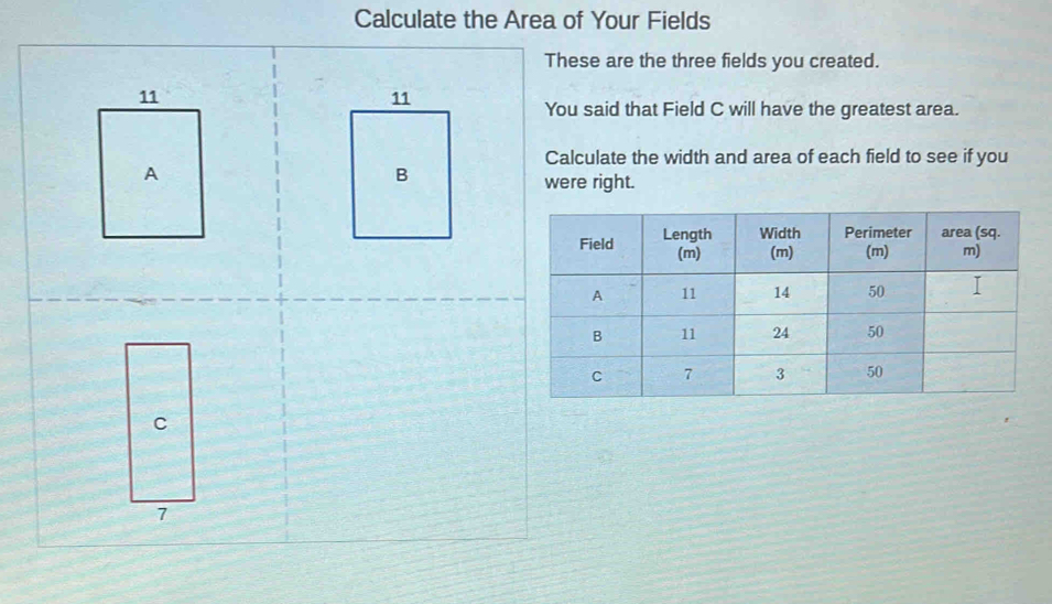 Calculate the Area of Your Fields 
These are the three fields you created. 
You said that Field C will have the greatest area. 
Calculate the width and area of each field to see if you 
were right.