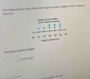 The following dot plot shows the height of each toddler at Ms Cabrera's 
daycare: 
Find the median height. 
centimaters 
Mran median. & mode 
( 4 ( 0 ) )