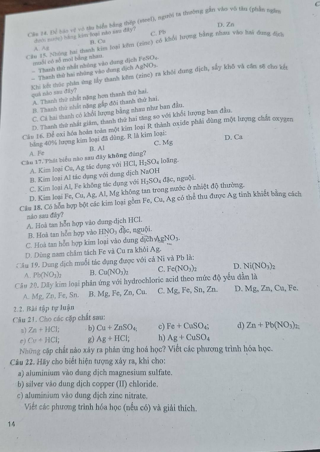 Để bão vệ vô tàu biển bằng thép (steel), người ta thường gắn vào vô tàu (phần ngâm
D. Zn
dưới nước) bằng kim loại nào sau đây? C. Pb
B. Cu
Cầu 15. Nhúng hai thanh kim loại kẽm (zinc) có khối lượng bằng nhau vào hai dung dịch
A. Ag
muối có số mol bằng nhau.
Thanh thứ nhất nhúng vào dung dịch FeSO₄.
— Thanh thứ hai nhúng vào dung dịch AgNO₃.
Khi kết thúc phản ứng lấy thanh kẽm (zinc) ra khỏi dung dịch, sấy khô và cân sẽ cho kết
quả nào sau đây?
A. Thanh thứ nhất nặng hơn thanh thứ hai.
B. Thanh thứ nhất nặng gấp đôi thanh thứ hai.
C. Cả hai thanh có khối lượng bằng nhau như ban đầu.
D. Thanh thứ nhất giảm, thanh thứ hai tăng so với khối lượng ban đầu.
Câu 16. Để oxi hóa hoàn toàn một kim loại R thành oxide phải dùng một lượng chất oxygen
bằng 40% lượng kim loại đã dùng. R là kim loại:
D. Ca
C. Mg
B. Al
A. Fe
Câu 17, Phát biểu nào sau đây không đúng?
A. Kim loại Cu, Ag tác dụng với HCl,H_2SO_4 loãng.
B. Kim loại Al tác dụng với dung dịch NaOH
C. Kim loại Al, Fe không tác dụng với H_2SO_4d ặc, nguội.
D. Kim loại Fe, Cu, Ag, Al, Mg không tan trong nước ở nhiệt độ thường.
Câu 18. Có hỗn hợp bột các kim loại gồm Fe, C u , Ag có thể thu được Ag tinh khiết bằng cách
nào sau đây?
A. Hoà tan hỗn hợp vào dung dịch HCl.
B. Hoà tan hỗn hợp vào HNO_3hat d_4c, nguội.
C. Hoà tan hỗn hợp kim loại vào dung dịch AgNO_3.
D. Dùng nam châm tách Fe và Cu ra khỏi Ag.
Câu 19. Dung dịch muối tác dụng được với cả Ni và Pb là:
A. Pb(NO_3)_2 B. Cu(NO_3)_2 C. Fe(NO_3)_2 D. Ni(NO_3)_2
Câu 20. Dãy kim loại phản ứng với hydrochloric acid theo mức độ yếu dần là
A. Mg, Zn, Fe, Sn. B. Mg, Fe, Zn, Cu. C. Mg , Fe, Sn, Zn. D. Mg, Zn, Cu, Fe.
2.2. Bài tập tự luận
Câu 21. Cho các cặp chất sau:
a) Zn+HCl; b) Cu+ZnSO_4; c) Fe+CuSO_4; d) Zn+Pb(NO_3)_2.
e) Cu+HCl; g) Ag+HCl; h) Ag+CuSO_4
Những cặp chất nào xảy ra phản ứng hoá học? Viết các phương trình hóa học.
Câu 22. Hãy cho biết hiện tượng xảy ra, khi cho:
a) aluminium vào dung dịch magnesium sulfate.
b) silver vào dung dịch copper (II) chloride.
c) aluminium vào dung dịch zinc nitrate.
Viết các phương trình hóa học (nếu có) và giải thích.
14