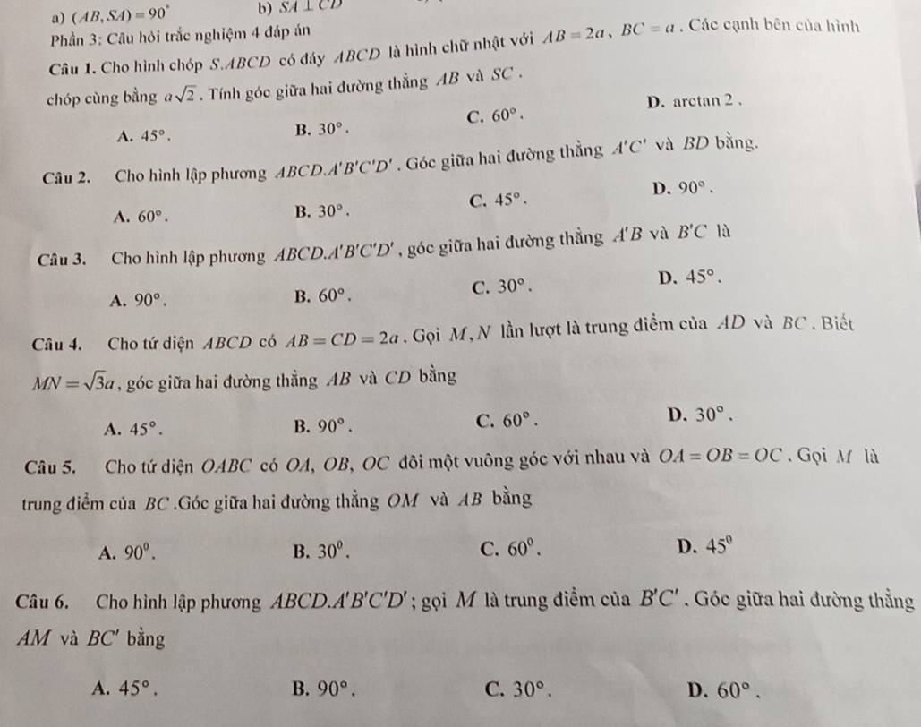 (AB,SA)=90° b) SA⊥ CD
Phần 3: Câu hỏi trắc nghiệm 4 đáp án
Câu 1. Cho hình chóp S.ABCD có đáy ABCD là hình chữ nhật với AB=2a,BC=a. Các cạnh bên của hình
chóp cùng bằng asqrt(2).  Tính góc giữa hai đường thẳng AB và SC .
D. arctan 2 .
C. 60°.
A. 45°.
B. 30°.
Câu 2. Cho hình lập phương ABCD、 A'B'C'D'. Góc giữa hai đường thẳng A'C' và BD bằng.
D. 90°.
C. 45°.
A. 60°.
B. 30°.
Câu 3. Cho hình lập phương ABCD.A'B'C'D' , góc giữa hai đường thẳng A'B vù B'C là
A. 90°. B. 60°.
C. 30°.
D. 45°.
Câu 4. Cho tứ diện ABCD có AB=CD=2a. Gọi M, N lần lượt là trung điểm của AD và BC . Biết
MN=sqrt(3)a , góc giữa hai đường thẳng AB và CD bằng
D.
A. 45°. B. 90°.
C. 60°. 30°.
Câu 5. Cho tứ diện OABC có OA, OB, OC đôi một vuông góc với nhau và OA=OB=OC. Gọi M là
trung điểm của BC .Góc giữa hai đường thẳng OM và AB bằng
A. 90^0. B. 30^0. C. 60°. D. 45°
Câu 6. Cho hình lập phương ABCD.A B'C'D'; gọi M là trung điểm của B'C' Góc giữa hai đường thẳng
AM và BC' bằng
A. 45°. B. 90°. C. 30°. D. 60°.