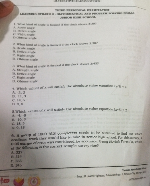 ALTERNativE LEARNinG System
THIRD PERIODICAL EXAMINATION
LEARNING STRAND 3 - MATHEMATICAL AND PROHLEM SOLVING SKILLS
JUNIOR HIGH SCHOOL
1. What kind of angle is formed if the clock shows 3:20 2
A. Acute angle
B. Reflex angle
C. Right angle
D.Obtuse angle
2. What kind of angle is formed if the clock shows 3:30 2
A. Acute angle
B. Reflex angle
C. Right angle
D. Obtuse angle
3. What kind of angle is formed if the clock shows 3:45 )
A. Straight angle
B. Reflex angle
C. Right angle
D. Obtuse angle
4. Which values of x will satisfy the absolute value equation |x-7|=4
A. -3, 2
B. 11, 3
C. 14, 5
D. 9, 8
5.Which values of x will satisfy the absolute value equation |x+6|=2
A. -4, -8
B. 10, 3
C. 18, 5
D. 9, 18
6. A group of 1800 ALS completers needs to be surveyed to find out which
academic track they would like to take in senior high school. For this survey, a
0.05 margin of error was considered for accuracy. Using Slovin's Formula, which
of the following is the correct sample survey size?
A. 327
B. 314
C. 333
D. 345
Pres. JP Laureil Hig|bway, Poblacion Brgy. 1, Tanauan City, Balanpi 4252 Tamausan North Central School
LED
107781@deyed.gov ph