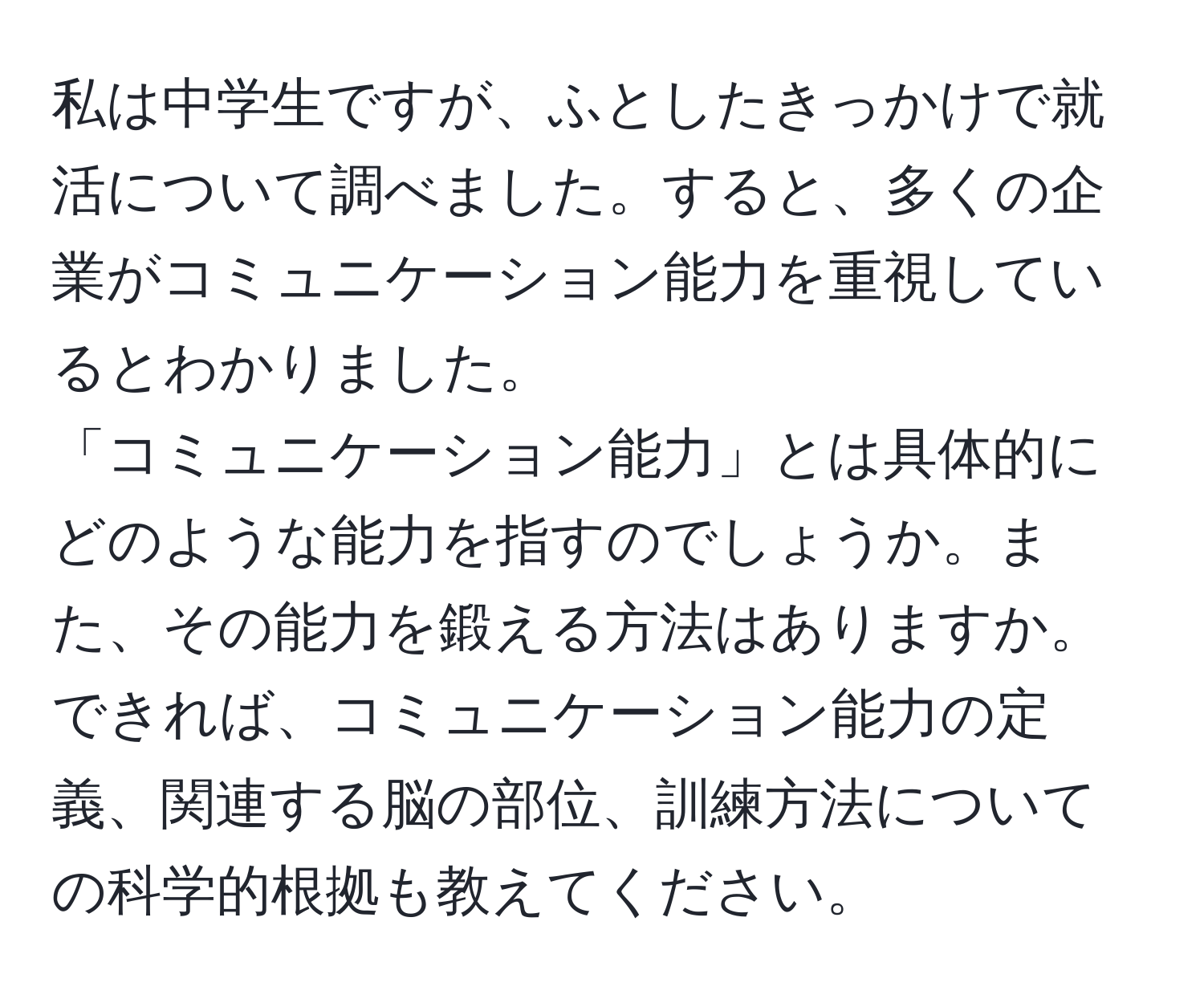 私は中学生ですが、ふとしたきっかけで就活について調べました。すると、多くの企業がコミュニケーション能力を重視しているとわかりました。  
「コミュニケーション能力」とは具体的にどのような能力を指すのでしょうか。また、その能力を鍛える方法はありますか。  
できれば、コミュニケーション能力の定義、関連する脳の部位、訓練方法についての科学的根拠も教えてください。