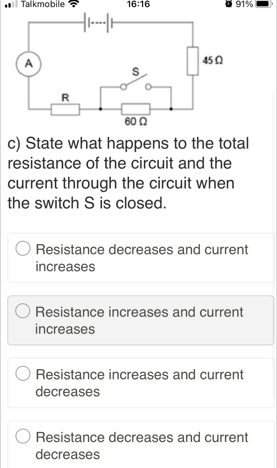 Talkmobile 16:16 91%
c) State what happens to the total
resistance of the circuit and the
current through the circuit when
the switch S is closed.
Resistance decreases and current
increases
Resistance increases and current
increases
Resistance increases and current
decreases
Resistance decreases and current
decreases