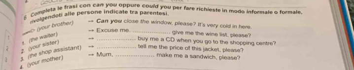Completa le frasi con can you oppure could you per fare richieste in modo informale o formale. 
rivolgendoti alle persone indicate tra parentesi. 
(your brother) Can you close the window, please? It's very cold in here. 
Excuse me._ give me the wine list, please? 
_buy me a CD when you go to the shopping centre? 
2. (your sister) 1. (the waiter) 
tell me the price of this jacket, please? 
Mum, _make me a sandwich, please? 
4. (your mother) 3. (the shop assistant)_