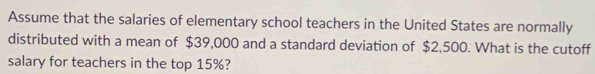 Assume that the salaries of elementary school teachers in the United States are normally 
distributed with a mean of $39,000 and a standard deviation of $2,500. What is the cutoff 
salary for teachers in the top 15%?