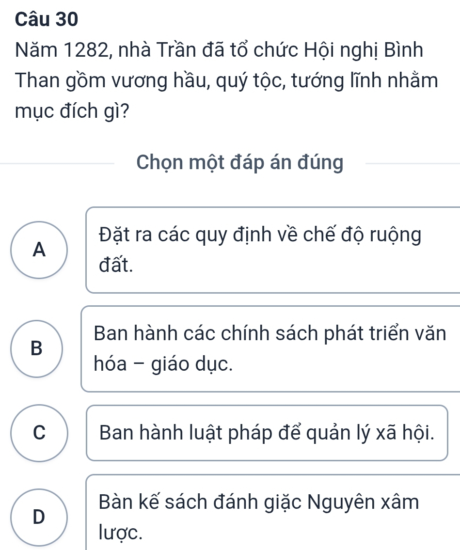 Năm 1282, nhà Trần đã tổ chức Hội nghị Bình
Than gồm vương hầu, quý tộc, tướng lĩnh nhằm
mục đích gì?
Chọn một đáp án đúng
Đặt ra các quy định về chế độ ruộng
A
đất.
Ban hành các chính sách phát triển văn
B
hóa - giáo dục.
C Ban hành luật pháp để quản lý xã hội.
Bàn kế sách đánh giặc Nguyên xâm
D
lược.