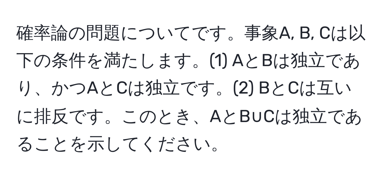 確率論の問題についてです。事象A, B, Cは以下の条件を満たします。(1) AとBは独立であり、かつAとCは独立です。(2) BとCは互いに排反です。このとき、AとB∪Cは独立であることを示してください。