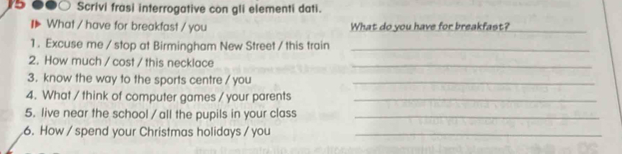 ●∞○ Scrivi frasi interrogative con gli elementi dati. 
₹ What / have for breakfast / you What do you have for breakfast?_ 
1 . Excuse me / stop at Birmingham New Street / this train_ 
2. How much / cost / this necklace_ 
3. know the way to the sports centre / you_ 
4. What / think of computer games / your parents_ 
5. live near the school / all the pupils in your class_ 
6. How / spend your Christmas holidays / you_