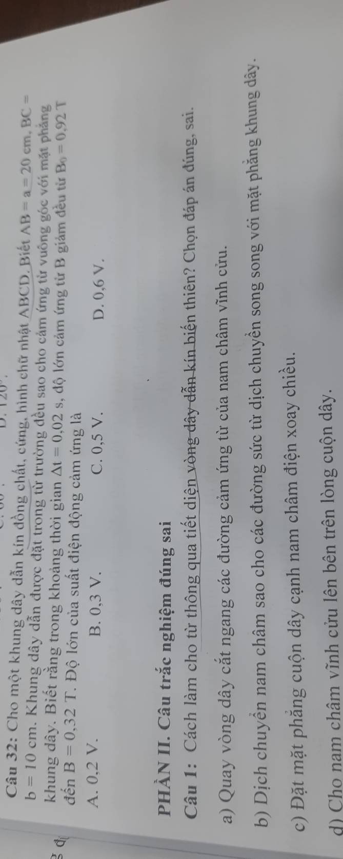 120°
Câu 32: Cho một khung dây dẫn kín đồng chất, cứng, hình chữ nhật ABCD. Biết AB=a=20cm, BC=
b=10cm. Khung dây dẫn được đặt trong từ trường đều sao cho cảm ứng từ vuông góc với mặt phẳng
d khung dây. Biết rằng trong khoảng thời gian △ t=0,02s , độ lớn cảm ứng từ B giảm đều từ B_0=0.92T
đến B=0,32T. Độ lớn của suất điện động cảm ứng là
A. 0, 2 V. B. 0, 3 V. C. 0,5 V. D. 0, 6 V.
PHÀN II. Câu trắc nghiệm đúng sai
Câu 1: Cách làm cho từ thông qua tiết diện vòng dây dẫn kín biến thiên? Chọn đáp án đúng, sai.
a) Quay vòng dây cắt ngang các đường cảm ứng từ của nam châm vĩnh cửu.
b) Dịch chuyển nam châm sao cho các đường sức từ dịch chuyền song song với mặt phăng khung dây.
c) Đặt mặt phăng cuộn dây cạnh nam châm điện xoay chiều.
d) Cho nam châm vĩnh cửu lên bên trên lòng cuộn dây.