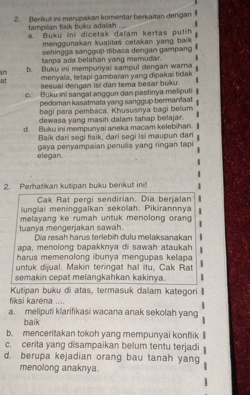 Berikut ini merupakan komentar berkaitan dengan
tampilan fisik buku adalah .... B
a. Buku ini dicetak dalam kertas putih
menggunakan kualitas cetakan yang baik 
sehingga sanggup dibaca dengan gampang
tanpa ada belahan yang memudar. B
an b. Buku ini mempunyai sampul dengan warna   
at
menyala, tetapi gambaran yang dipakai tidak
sesuai dengan isi dan tema besar buku. 8
c. Buku ini sangat anggun dan pastinya meliputi
pedoman kasatmata yang sanggup bermanfaat
bagi para pembaca. Khususnya bagi belum
dewasa yang masih dalam tahap belajar.
d. Buku ini mempunyai aneka macam kelebihan.
Baik dari segi fisik, dari segi isi maupun dari :
gaya penyampaian penulis yang ringan tapi
:
elegan.
B
2. Perhatikan kutipan buku berikut ini! :
Cak Rat pergi sendirian. Dia berjalan
lunglai meninggalkan sekolah. Pikirannnya
melayang ke rumah untuk menolong orang B
tuanya mengerjakan sawah.
Dia resah harus terlebih dulu melaksanakan
apa, menolong bapakknya di sawah ataukah
harus memenolong ibunya mengupas kelapa
untuk dijual. Makin teringat hal itu, Cak Rat B
semakin cepat melangkahkan kakinya. B
Kutipan buku di atas, termasuk dalam kategori B
fiksi karėna ....
B
a. meliputi klarifikasi wacana anak sekolah yang
baik :
b. menceritakan tokoh yang mempunyai konflik :
c. cerita yang disampaikan belum tentu terjadi B
d. berupa kejadian orang bau tanah yang
menolong anaknya.