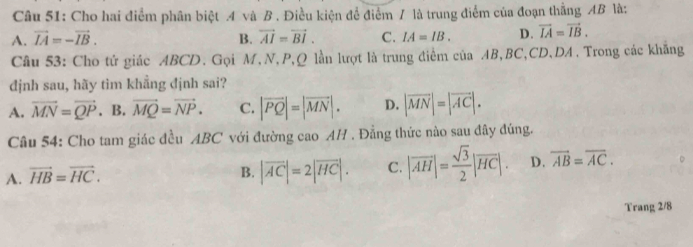 Cho hai điểm phân biệt 4 và B . Điều kiện để điểm / là trung điểm của đoạn thẳng AB là:
A. vector IA=-vector IB. B. vector AI=vector BI. C. IA=IB. D. vector IA=vector IB. 
Câu 53: Cho tứ giác ABCD. Gọi M,N, P, Q lần lượt là trung điểm của AB, BC, CD, DA. Trong các khẳng
dịnh sau, hãy tìm khẳng định sai?
A. vector MN=vector QP. B. vector MQ=vector NP. C. |vector PQ|=|vector MN|. D. |vector MN|=|vector AC|. 
Câu 54: Cho tam giác đều ABC với đường cao AH . Đẳng thức nào sau đây đúng.
A. vector HB=vector HC.
B. |overline AC|=2|overline HC|. C. |overline AH|= sqrt(3)/2 |overline HC|. D. overline AB=overline AC. 
Trang 2/8