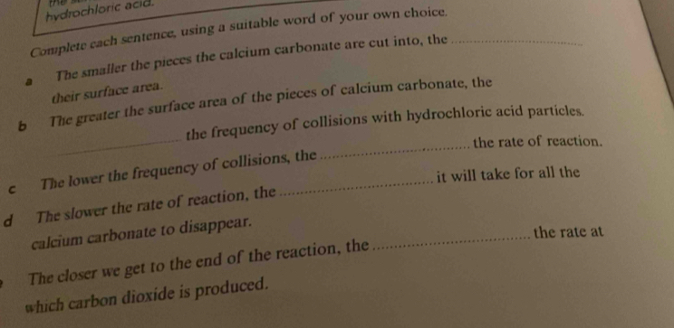 me 
hydrochloric acid. 
Complete cach sentence, using a suitable word of your own choice._ 
The smaller the pieces the calcium carbonate are cut into, the 
their surface area. 
_ 
b The greater the surface area of the pieces of calcium carbonate, the 
_ 
the frequency of collisions with hydrochloric acid particles. 
the rate of reaction. 
c The lower the frequency of collisions, the 
it will take for all the 
d The slower the rate of reaction, the 
calcium carbonate to disappear._ 
the rate at 
The closer we get to the end of the reaction, the 
which carbon dioxide is produced.