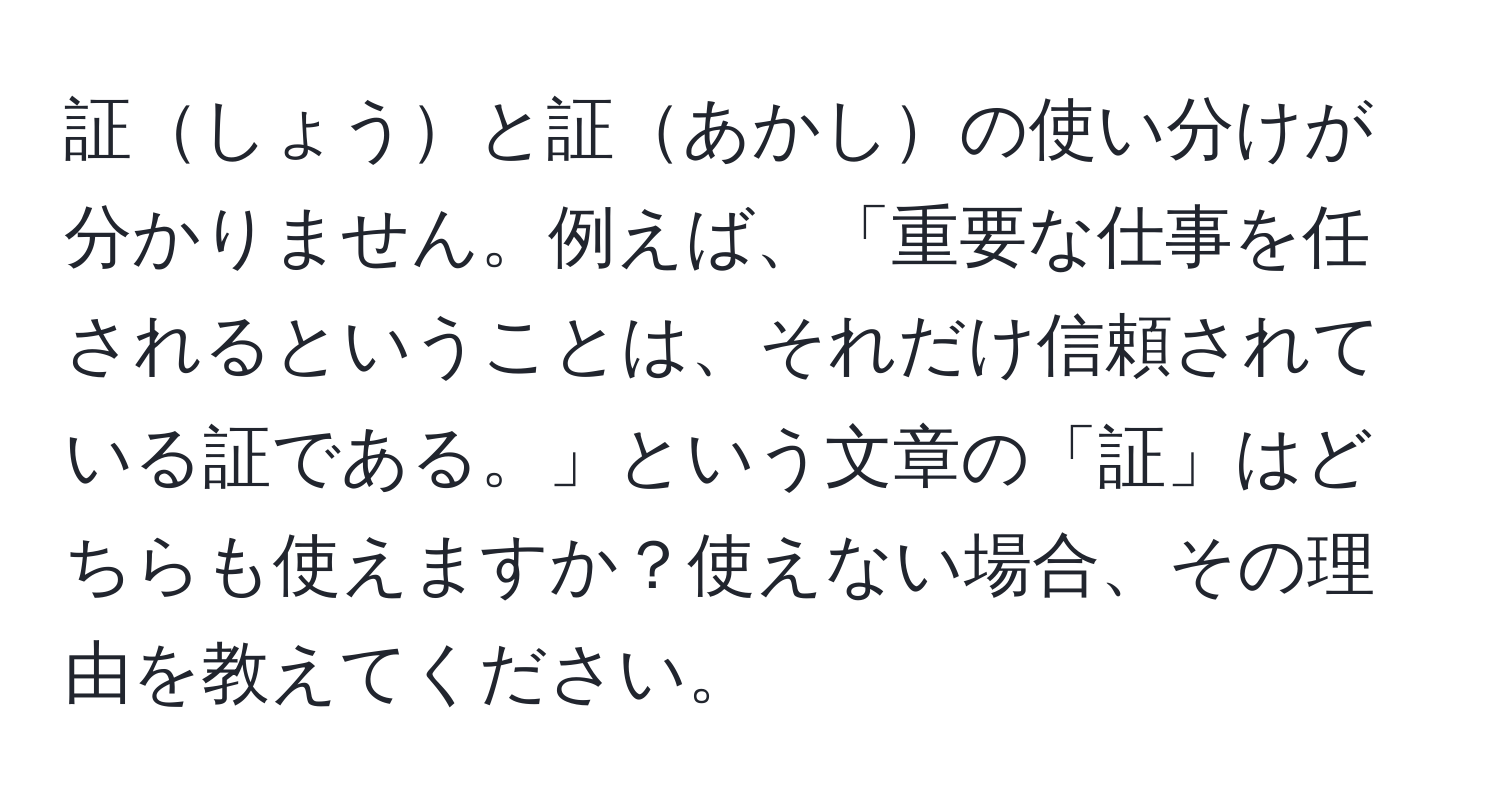 証しょうと証あかしの使い分けが分かりません。例えば、「重要な仕事を任されるということは、それだけ信頼されている証である。」という文章の「証」はどちらも使えますか？使えない場合、その理由を教えてください。