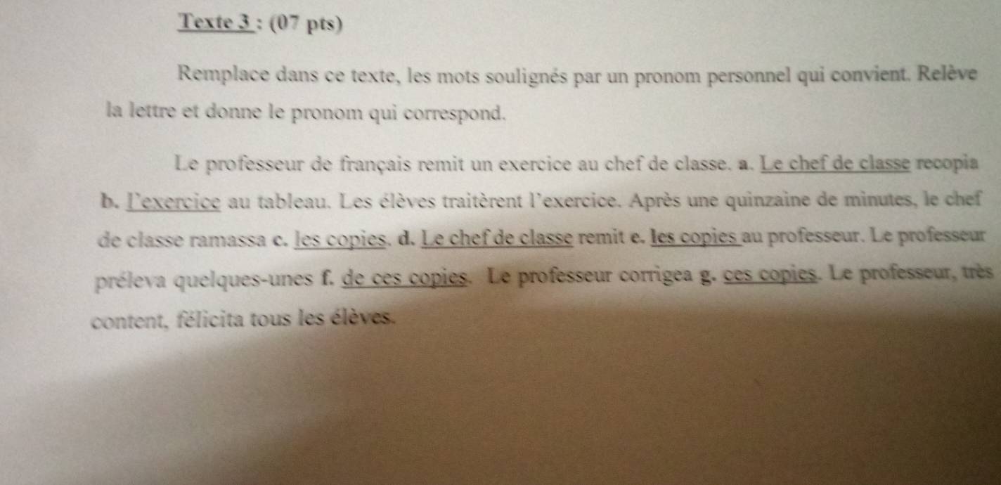 Texte 3 : (07 pts) 
Remplace dans ce texte, les mots soulignés par un pronom personnel qui convient. Relève 
la lettre et donne le pronom qui correspond. 
Le professeur de français remit un exercice au chef de classe. a. Le chef de classe recopia 
b. l'exercice au tableau. Les élèves traitèrent l'exercice. Après une quinzaine de minutes, le chef 
de classe ramassa c. les copies. d. Le chef de classé remit e. les copies au professeur. Le professeur 
préleva quelques-unes f. de ces copies. Le professeur corrigea g. ces copies. Le professeur, très 
content, félicita tous les élèves.