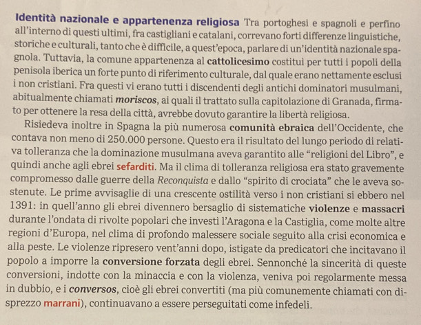 Identità nazionale e appartenenza religiosa Tra portoghesi e spagnoli e perfino
all’interno di questi ultimi, fra castigliani e catalani, correvano forti differenze linguistiche,
storiche e culturali, tanto che è difficile, a quest’epoca, parlare di un’identità nazionale spa-
gnola. Tuttavia, la comune appartenenza al cattolicesimo costitui per tutti i popoli della
penisola iberica un forte punto di riferimento culturale, dal quale erano nettamente esclusi
i non cristiani. Fra questi vi erano tutti i discendenti degli antichi dominatori musulmani,
abitualmente chiamati moriscos, ai quali il trattato sulla capitolazione di Granada, firma-
to per ottenere la resa della città, avrebbe dovuto garantire la libertà religiosa.
Risiedeva inoltre in Spagna la più numerosa comunità ebraica dell’Occidente, che
contava non meno di 250.000 persone. Questo era il risultato del lungo periodo di relati-
va tolleranza che la dominazione musulmana aveva garantito alle “religioni del Libro”, e
quindi anche agli ebrei sefarditi. Ma il clima di tolleranza religiosa era stato gravemente
compromesso dalle guerre della Reconquista e dallo “spirito di crociata” che le aveva so-
stenute. Le prime avvisaglie di una crescente ostilità verso i non cristiani si ebbero nel
1391: in quell’anno gli ebrei divennero bersaglio di sistematiche violenze e massacri
durante l’ondata di rivolte popolari che investì l’Aragona e la Castiglia, come molte altre
regioni d’Europa, nel clima di profondo malessere sociale seguito alla crisi economica e
alla peste. Le violenze ripresero vent’anni dopo, istigate da predicatori che incitavano il
popolo a imporre la conversione forzata degli ebrei. Sennonché la sincerità di queste
conversioni, indotte con la minaccia e con la violenza, veniva poi regolarmente messa
in dubbio, e i conversos, cioè gli ebrei convertiti (ma più comunemente chiamati con di-
sprezzo marrani), continuavano a essere perseguitati come infedeli.