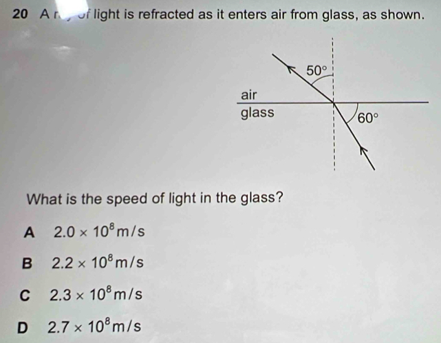 A n of light is refracted as it enters air from glass, as shown.
What is the speed of light in the glass?
A 2.0* 10^8m/s
B 2.2* 10^8m/s
C 2.3* 10^8m/s
D 2.7* 10^8m/s