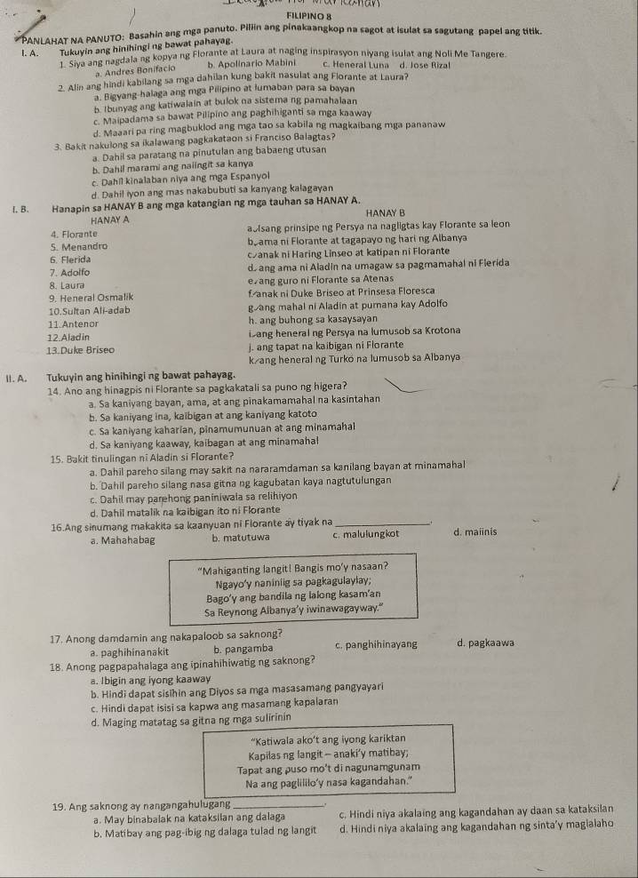 FILIPINO 8
*  PANLAHAT NA PANUTO: Basahin ang mga panuto. Pillin ang pinakaangkop na sagot at isulat sa sagutang papel ang titik.
Tukuyin ang hinihingi ng bawat pahayag.
I. A. Tusiva ang nagdala ng kopya ng Florante at Laura at naging inspirasyon niyang isulat ang Noli Me Tangere.
a. Andres Bonifacio b. Apolinario Mabini c. Heneral Luna d. Jose Rizal
2. Alin ang hindi kabilang sa mga dahilan kung bakit nasulat ang Florante at Laura?
a. Bigyang-halaga ang mga Pilipino at lumaban para sa bayan
b. Ibunyag ang katiwalain at bulok na sistema ng pamahalaan
c. Maipadama sa bawat Pilipino ang paghihiganti sa mga kaaway
d. Maaari pa ring magbuklod ang mga tao sa kabila ng magkaibang mga pananaw
3. Bakit nakulong sa ikalawang pagkakataon si Franciso Balagtas?
a. Dahil sa paratang na pinutulan ang babaeng utusan
b. Dahil marami ang naiingit sa kanya
c. Dahil kinalaban niya ang mga Espanyol
d. Dahil iyon ang mas nakabubuti sa kanyang kalagayan
I. B. Hanapin sa HANAY B ang mga katangian ng mga tauhan sa HANAY A.
HANAY A HANAY B
4. Florante ablsang prinsipe ng Persya na nagligtas kay Florante sa leon
5. Menandro bo ama ni Florante at tagapayo ng haring Albanya
6. Flerida canak ni Haring Linseo at katipan ni Florante
7. Adolfo d ang ama ni Aladin na umagaw sa pagmamahal ni Flerida
8. Laura evang guro ni Florante sa Atenas
9. Heneral Osmalik f anak ni Duke Briseo at Prinsesa Floresca
10.Sultan Ali-adab gang mahal ni Aladin at purnana kay Adolfo
11.Antenor h. ang buhong sa kasaysayan
12.Alad in ang heneralng Persya na lumusob sa Krotona
13.Duke Briseo j. ang tapat na kaibigan ni Florante
k/ang heneral ng Turkó na lumusob sa Albanya
II. A. Tukuyin ang hinihingi ng bawat pahayag.
14. Ano ang hinagpis ni Florante sa pagkakatali sa puno ng higera?
a. Sa kaniyang bayan, ama, at ang pinakamamahal na kasintahan
b. Sa kaniyang ina, kaibigan at ang kaniyang katoto
c. Sa kaniyang kaharian, pinamumunuan at ang minamahal
d. Sa kaniyang kaaway, kaibagan at ang minamahal
15. Bakit tinulingan ni Aladin si Florante?
a. Dahil pareho silang may sakit na nararamdaman sa kanilang bayan at minamahal
b. Dahil pareho silang nasa gitna ng kagubatan kaya nagtutulungan
c. Dahil may parehong paniniwala sa relihiyon
d. Dahil matalik na kaibigan ito ni Florante
16.Ang sinumang makakita sa kaanyuan ni Florante ay tiyak na_
a. Mahahabag b. matutuwa c. malulungkot d. maiinis
"Mahiganting langit! Bangis mo’y nasaan?
Ngayo'y naniniig sa pagkagulaylay;
Bago'y ang bandilang lalong kasam'an
Sa Reynong Albanya’y iwinawagayway.“
17. Anong damdamin ang nakapaloob sa saknong? c. panghihinayang d. pagkaawa
a. paghihinanakit b. pangamba
18. Anong pagpapahalaga ang ipinahihiwatig ng saknong?
a. Ibigin ang iyong kaaway
b. Hindi dapat sisihin ang Diyos sa mga masasamang pangyayari
c. Hindi dapat isisi sa kapwa ang masamang kapalaran
d. Maging matatag sa gitna ng mga sulirinin
“Katiwala ako’t ang iyong kariktan
Kapilas ng langit - anaki’y matibay;
Tapat ang puso mo't di nagunamgunam
Na ang paglililo'y nasa kagandahan."
19. Ang saknong ay nangangahulugang_
a. May binabalak na kataksilan ang dalaga c. Hindi niya akalaing ang kagandahan ay daan sa kataksilan
b. Matibay ang pag-ibig ng dalaga tulad ng langit d. Hindi niya akalaing ang kagandahan ng sinta'y maglalaho