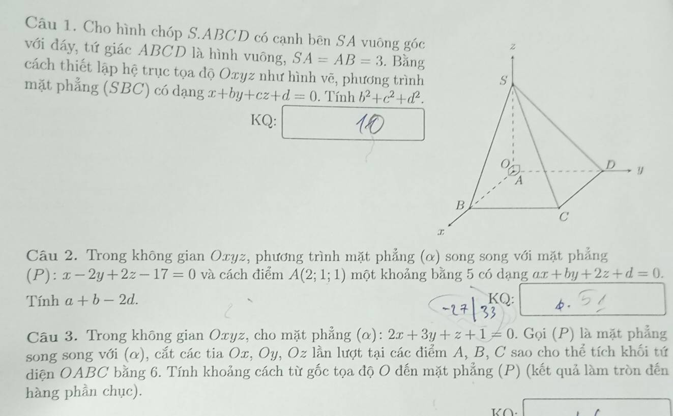 Cho hình chóp S. ABCD có cạnh bên SA vuông góc 
với đáy, tứ giác ABCD là hình vuông, SA=AB=3. Bằng 
cách thiết lập hệ trục tọa độ Oxyz như hình vẽ, phương trình 
mặt phẳng (SBC) có dạng x+by+cz+d=0. Tính b^2+c^2+d^2. 
KQ: □ 18 
Câu 2. Trong không gian Oxyz, phương trình mặt phẳng (α) song song với mặt phẳng 
(P): x-2y+2z-17=0 và cách điểm A(2;1;1) một khoảng bằng 5 có dạng ax+by+2z+d=0. 
Tính a+b-2d. KQ: φ. 
Câu 3. Trong không gian Oxyz, cho mặt phẳng (α): 2x+3y+z+1=0. Gọi (P) là mặt phẳng 
song song với (α), cắt các tia Ox, Oy, Oz lần lượt tại các điểm A, B, C sao cho thể tích khối tứ 
diện OABC bằng 6. Tính khoảng cách từ gốc tọa độ O đến mặt phẳng (P) (kết quả làm tròn đến 
hàng phần chục).
K∩.