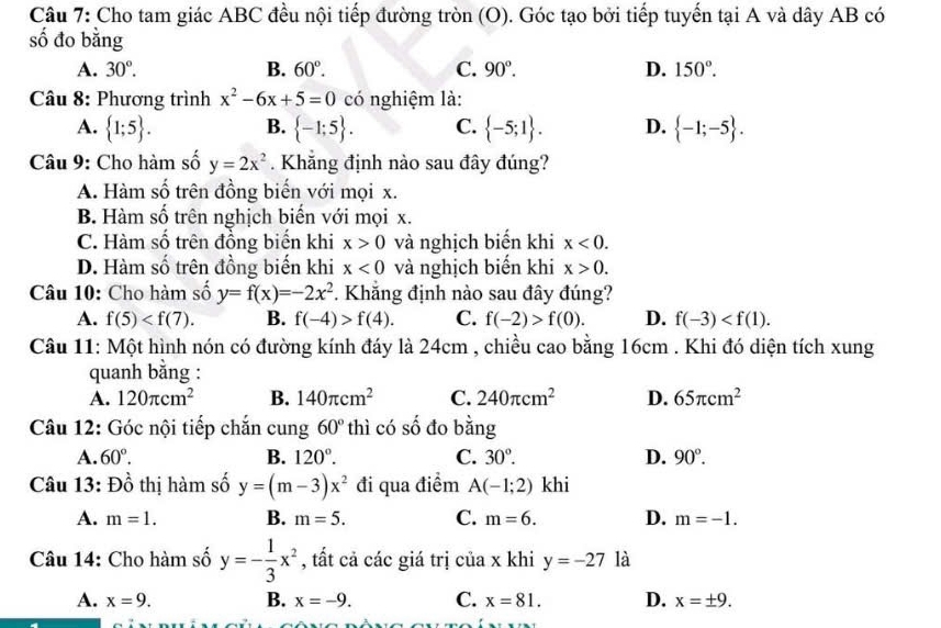 Cho tam giác ABC đều nội tiếp đường tròn (O). Góc tạo bởi tiếp tuyến tại A và dây AB có
số đo bằng
A. 30°. B. 60°. C. 90°. D. 150°.
Câu 8: Phương trình x^2-6x+5=0 có nghiệm là:
A.  1;5 . B.  -1;5 . C.  -5;1 . D.  -1;-5 .
Câu 9: Cho hàm số y=2x^2 Khẳng định nào sau đây đúng?
A. Hàm số trên đồng biến với mọi x.
B. Hàm số trên nghịch biến với mọi x.
C. Hàm số trên đồng biến khi x>0 và nghịch biến khi x<0.
D. Hàm số trên đồng biến khi x<0</tex> và nghịch biến khi x>0.
Câu 10: Cho hàm số y=f(x)=-2x^2 *. Khẳng định nào sau đây đúng?
A. f(5) B. f(-4)>f(4). C. f(-2)>f(0). D. f(-3)
Câu 11: Một hình nón có đường kính đáy là 24cm , chiều cao bằng 16cm . Khi đó diện tích xung
quanh bằng :
A. 120π cm^2 B. 140π cm^2 C. 240π cm^2 D. 65π cm^2
Câu 12: Góc nội tiếp chắn cung 60° thì có số đo bằng
A. 60°. B. 120°. C. 30°. D. 90°.
Câu 13 :Dhat O thị hàm số y=(m-3)x^2 đi qua điểm A(-1;2) khi
A. m=1. B. m=5. C. m=6. D. m=-1.
Câu 14: Cho hàm số y=- 1/3 x^2 , tất cả các giá trị của x khi y=-27 là
A. x=9. B. x=-9. C. x=81. D. x=± 9.