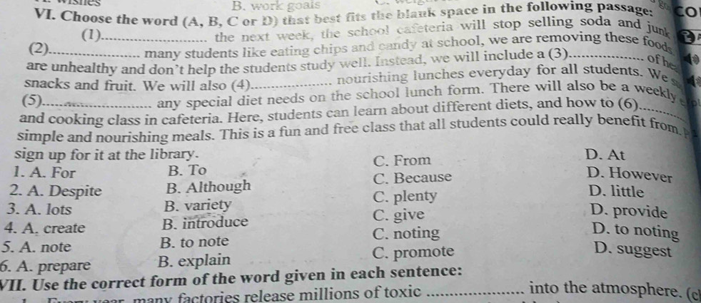 work goats
VI. Choose the word (A, B, C or D) that best fits the blank space in the following passage: CO
(1)_ the next week, the school cafeteria will stop selling soda and junk
(2).
many students like eating chips and candy at school, we are removing these food
are unhealthy and don’t help the students study well. Instead, we will include a (3)_
ofhe 4
snacks and fruit. We will also (4) _nourishing lunches everyday for all students. We s
(5)
any special diet needs on the school lunch form. There will also be a weekly 
and cooking class in cafeteria. Here, students can learn about different diets, and how to (6)_
simple and nourishing meals. This is a fun and free class that all students could really benefit from. 
sign up for it at the library. D. At
1. A. For B. To C. From
2. A. Despite B. Although C. Because
D. However
3. A. lots B. variety C. plenty
D. little
4. A. create B. introduce C. give
D. provide
5. A. note B. to note C. noting
D. to noting
6. A. prepare B. explain C. promote
D. suggest
VII. Use the correct form of the word given in each sentence:
many factories release millions of toxic_
into the atmosphere. (c