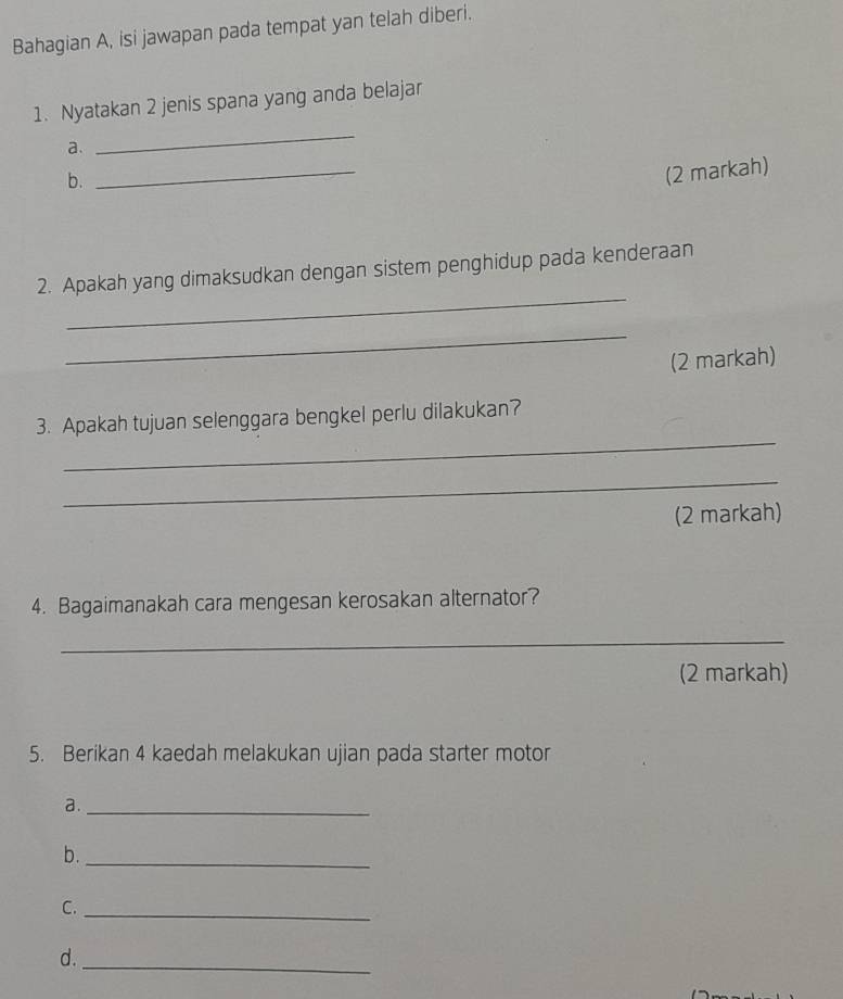 Bahagian A, isi jawapan pada tempat yan telah diberi. 
_ 
1. Nyatakan 2 jenis spana yang anda belajar 
a. 
b. 
_ 
(2 markah) 
_ 
2. Apakah yang dimaksudkan dengan sistem penghidup pada kenderaan 
_ 
(2 markah) 
_ 
3. Apakah tujuan selenggara bengkel perlu dilakukan? 
_ 
(2 markah) 
4. Bagaimanakah cara mengesan kerosakan alternator? 
_ 
(2 markah) 
5. Berikan 4 kaedah melakukan ujian pada starter motor 
a._ 
b._ 
C. 
_ 
d. 
_