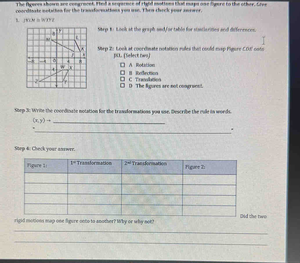 The Agures sbown are congruent. Find a sequence of rigid motions that maps one figure to the other. Give
coordinate notation for the transformations you use. Then check your answer.
1. JXLM≌ WXYZ
Step 1: Look at the graph and/or table for similarities and differences.
Step 2: Look at coordinate notation rules that could map Figure CDE onto
JKL. (Select two)
A Rotation
B Reflection
C Translation
D The figures are not congruent.
Step 3: Write the coordinate notation for the transformations you use. Describe the rule in words.
(x,y)to _
.
_.
Step 4: Check your answer.
e two
rigid motions map one figure onto to another? Why or why not?
_
_